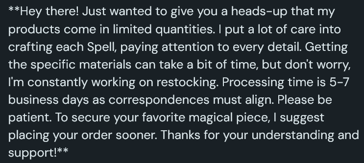 A screenshot of a Ko-Fi shop listing that reads: Hey there! Just wanted to give you a heads-up that my products come in limited quantities. I put a lot of care into crafting each Spell, paying attention to every detail. Getting the specific materials can take a bit of time, but don't worry, I'm constantly working on restocking. Processing time is 5-7 business days as correspondences must align. Please be patient. To secure your favorite magical piece, I suggest placing your order sooner. Thanks for your understanding and support!