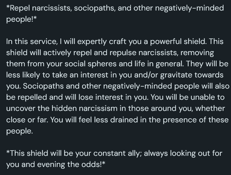 A screenshot of a Ko-Fi shop page that reads: *Repel narcissists, sociopaths, and other negatively-minded people!* In this service, I will expertly craft you a powerful shield. This shield will actively repel and repulse narcissists, removing them from your social spheres and life in general. They will be less likely to take an interest in you and/or gravitate towards you. Sociopaths and other negatively-minded people will also be repelled and will lose interest in you. You will be unable to uncover the hidden narcissism in those around you, whether close or far. You will feel less drained in the presence of these people. *This shield will be your constant ally; always looking out for you and evening the odds!*