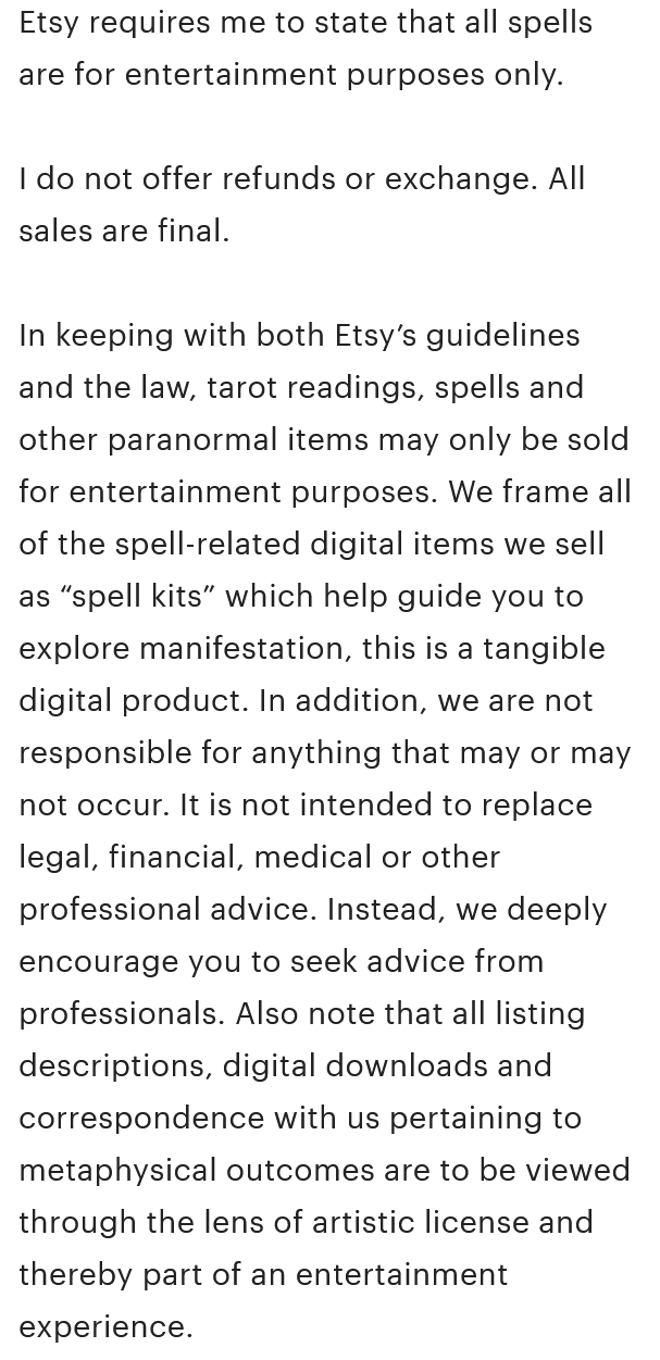 A screenshot from the Etsy product description reading, 'Etsy requires me to state that all spells are for entertainment purposes only. I do not offer refunds or exchange. All sales are final. In keeping with both Etsy's guidelines and the law, tarot readings, spells and other paranormal items may only be sold for entertainment purposes. We frame all of the spell-related digital items we sell as 'spell kits' which help guide you to explore manifestation, this is a tangible digital product. In addition, we are not responsible for anything that may or may not occur. It is not intended to replace legal, financial, medical or other professional advice. Instead, we deeply encourage you to seek advice from professionals. Also note that all listing descriptions, digital downloads and correspondence with us pertaining to metaphysical outcomes are to be viewed through the lens of artistic license and thereby part of an entertainment experience.'