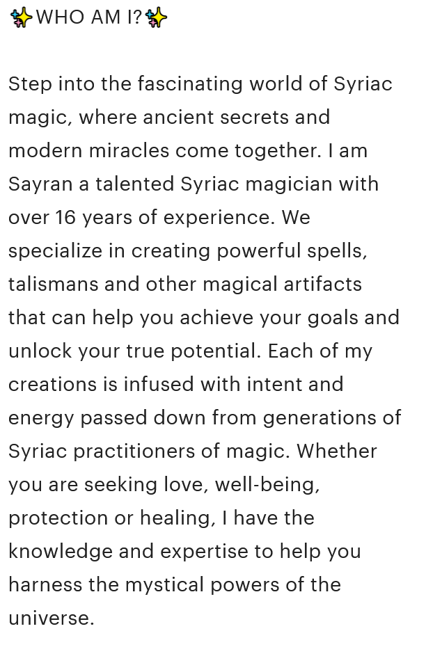 A screenshot from the Etsy product description that reads, '✨WHO AM I?✨ Step into the fascinating world of Syriac magic, where ancient secrets and modern miracles come together. I am Sayran a talented Syriac magician with over 16 years of experience. We specialize in creating powerful spells, talismans and other magical artifacts that can help you achieve your goals and unlock your true potential. Each of my creations is infused with intent and energy passed down from generations of Syriac practitioners of magic. Whether you are seeking love, well-being, protection or healing, I have the knowledge and expertise to help you harness the mystical powers of the universe.'