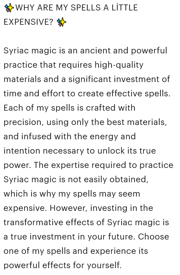 A screenshot from the Etsy product description that reads, '✨WHY ARE MY SPELLS A LİTTLE EXPENSIVE? ✨ Syriac magic is an ancient and powerful practice that requires high-quality materials and a significant investment of time and effort to create effective spells. Each of my spells is crafted with precision, using only the best materials, and infused with the energy and intention necessary to unlock its true power. The expertise required to practice Syriac magic is not easily obtained, which is why my spells may seem expensive. However, investing in the transformative effects of Syriac magic is a true investment in your future. Choose one of my spells and experience its powerful effects for yourself.'