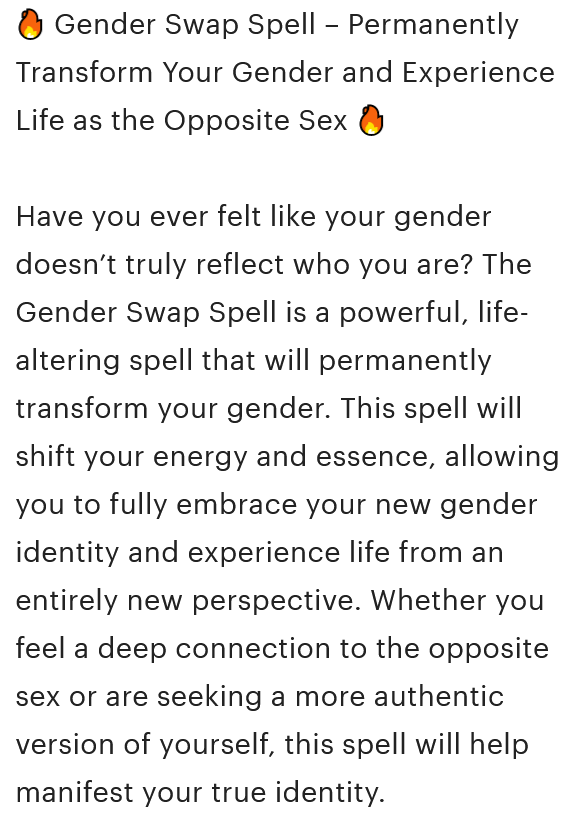 A screenshot from the Etsy listing description that reads, '🔥 Gender Swap Spell – Permanently Transform Your Gender and Experience Life as the Opposite Sex 🔥 Have you ever felt like your gender doesn’t truly reflect who you are? The Gender Swap Spell is a powerful, life-altering spell that will permanently transform your gender. This spell will shift your energy and essence, allowing you to fully embrace your new gender identity and experience life from an entirely new perspective. Whether you feel a deep connection to the opposite sex or are seeking a more authentic version of yourself, this spell will help manifest your true identity.'