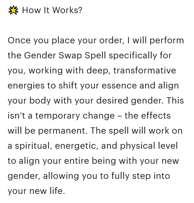 A screenshot from the Etsy listing description that reads, '🌟 How It Works? Once you place your order, I will perform the Gender Swap Spell specifically for you, working with deep, transformative energies to shift your essence and align your body with your desired gender. This isn’t a temporary change – the effects will be permanent. The spell will work on a spiritual, energetic, and physical level to align your entire being with your new gender, allowing you to fully step into your new life.'