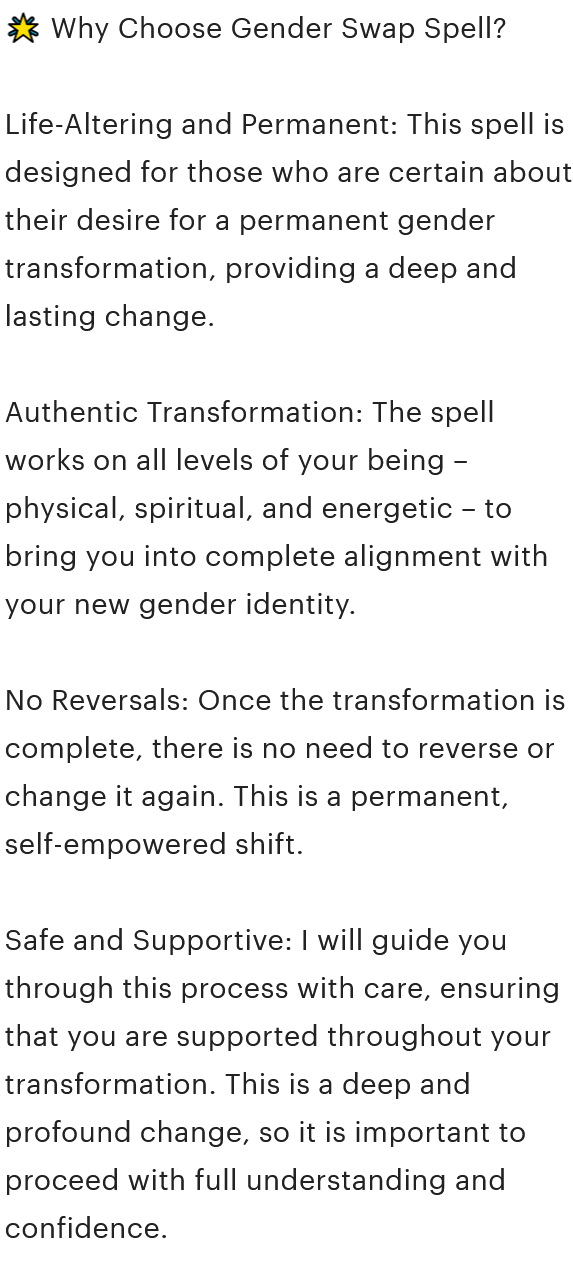 A screenshot from the Etsy listing description that reads, '🌟 Why Choose Gender Swap Spell? Life-Altering and Permanent: This spell is designed for those who are certain about their desire for a permanent gender transformation, providing a deep and lasting change. Authentic Transformation: The spell works on all levels of your being – physical, spiritual, and energetic – to bring you into complete alignment with your new gender identity. No Reversals: Once the transformation is complete, there is no need to reverse or change it again. This is a permanent, self-empowered shift. Safe and Supportive: I will guide you through this process with care, ensuring that you are supported throughout your transformation. This is a deep and profound change, so it is important to proceed with full understanding and confidence.'