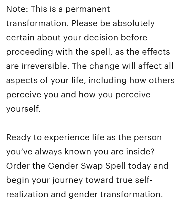 A screenshot from the Etsy product description that reads, 'Note: This is a permanent transformation. Please be absolutely certain about your decision before proceeding with the spell, as the effects are irreversible. The change will affect all aspects of your life, including how others perceive you and how you perceive yourself. Ready to experience life as the person you’ve always known you are inside? Order the Gender Swap Spell today and begin your journey toward true self-realization and gender transformation.