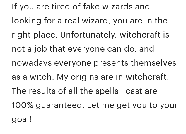 A screenshot of the Etsy product description that reads, 'If you are tired of fake wizards and looking for a real wizard, you are in the right place. Unfortunately, witchcraft is not a job that everyone can do, and nowadays everyone presents themselves as a witch. My origins are in witchcraft. The results of all the spells I cast are 100% guaranteed. Let me get you to your goal!'