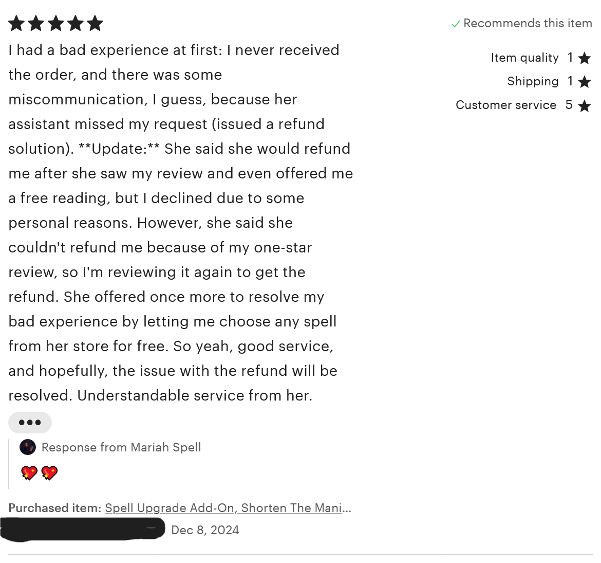 A review for the 'Spell Upgrade Add-On.' This reviewer rated one star for item quality and shipping, and five stars for customer service and overall. The review reads, 'I had a bad experience at first: I never received the order, and there was some miscommunication, I guess, because her assistant missed my request (issued a refund solution). **Update:** She said she would refund me after she saw my review and even offered me a afree reading, but I declined due to some personal reasons. However, she said she couldn't refund me because of my one-star review, so I'm reviewing it again to get the refund. She offered once more to resolve my bad experience by letting me choose any spell from her store for free. So yeah, good service, and hopefully, the issue with the refund will be resolved. Understandable service from her.' This review was left on December 8, 2024.