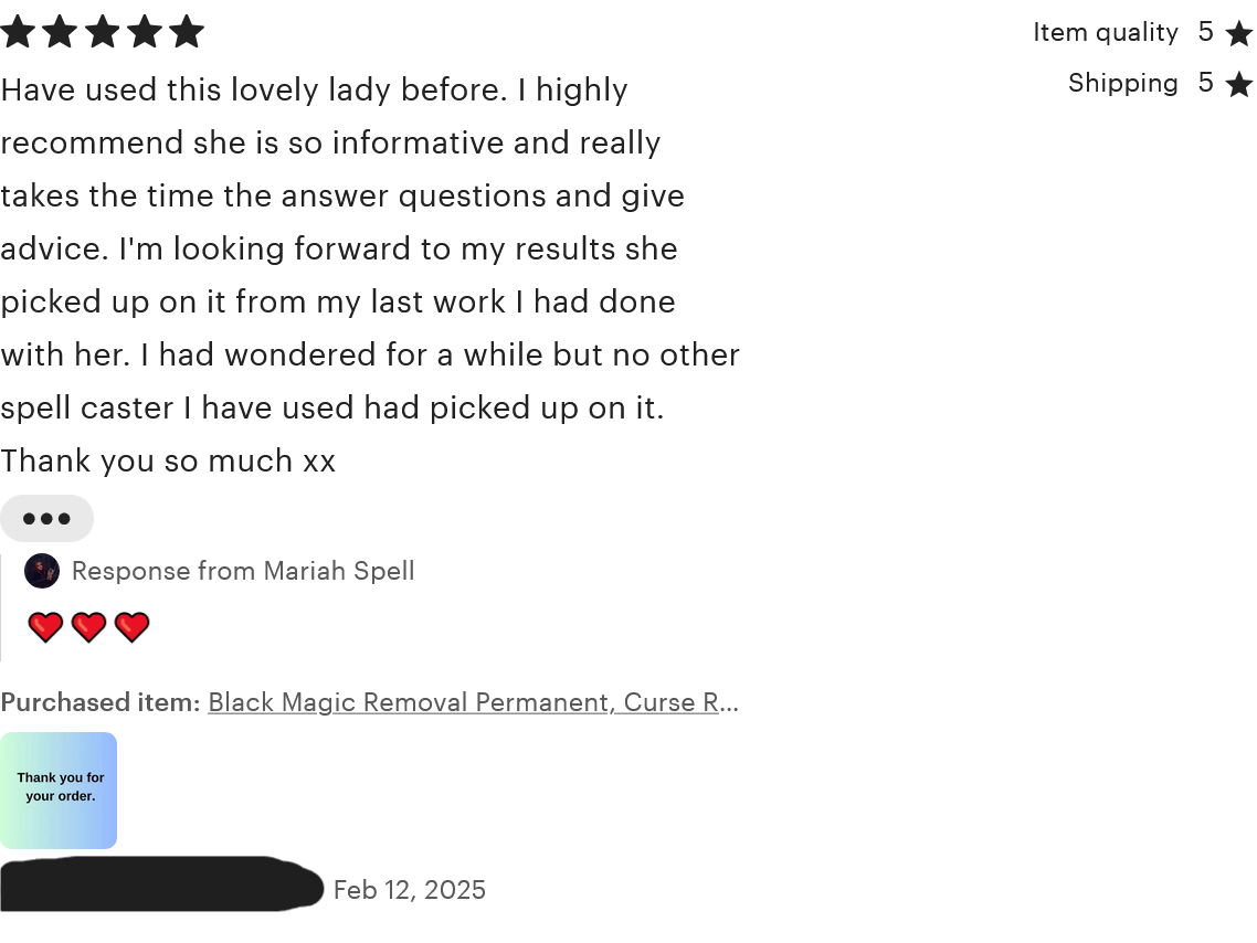 A review for 'Black Magic Removal Permanent.' The reviewer rated five stars for item quality, shipping, and overall. The review reads, 'Have used this lovely lady before. I highly recommend she is so informative and really takes the time the answer questions and give advice. I'm looking forward to my results she picked up on it from my last work I had done with her. I had wondered for a while but no other spell caster I have used had picked up on it. Thank you so much xx'. The review was left on February 12, 2025.