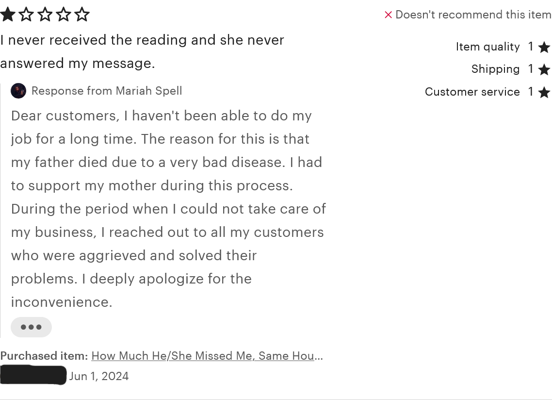 A review for the 'How Much He/She Missed Me' service. The reviewer rated one star for item quality, shipping, customer service, and overall. The review reads, 'I never received the reading and she never answered my message.' The review was left on June 1, 2024. MariahSpells replied, 'Dear customers, I haven't been able to do my job for a long time. The reason for this is that my father died due to a very bad disease. I had to support my mother during this process. During the period when I could not take care of my business, I reached out to all my customers who were aggrieved and solved their problems. I deeply apologize for the inconvenience.'