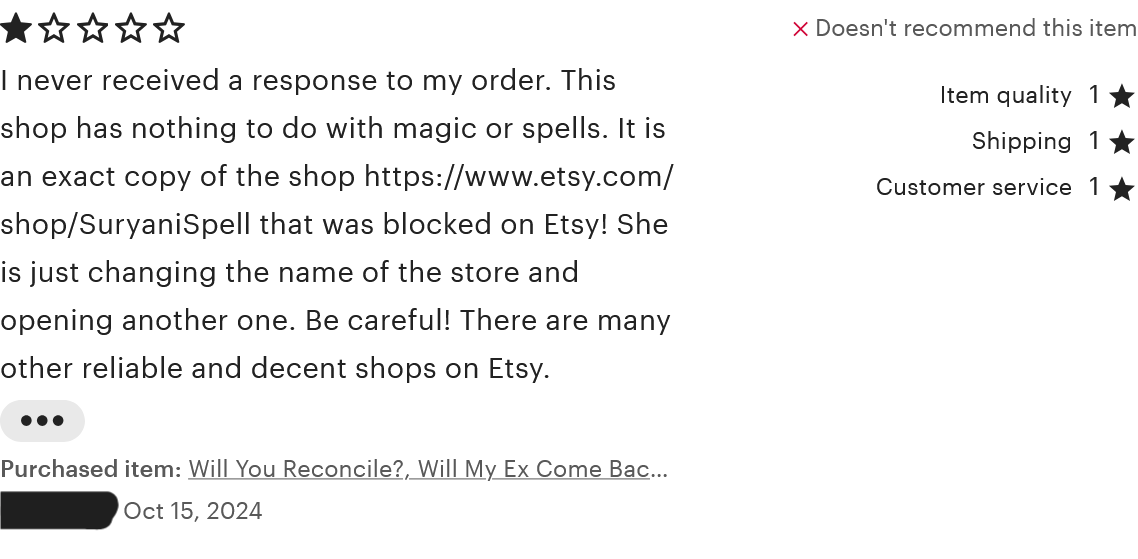 A review on the 'Will You Reconcile?' shop item. This person rated one star for item quality, shipping, customer service, and overall. The review reads, 'I never received a response to my order. This shop has nothing to do with magic or spells. It is an exact copy of the shop https://www.etsy.com/shop/SuryaniSpell that was blocked on Etsy! She is just changing the name of the store and opening another one. Be careful! There are many other reliable and decent shops on Etsy.' This review was left on October 15, 2024.