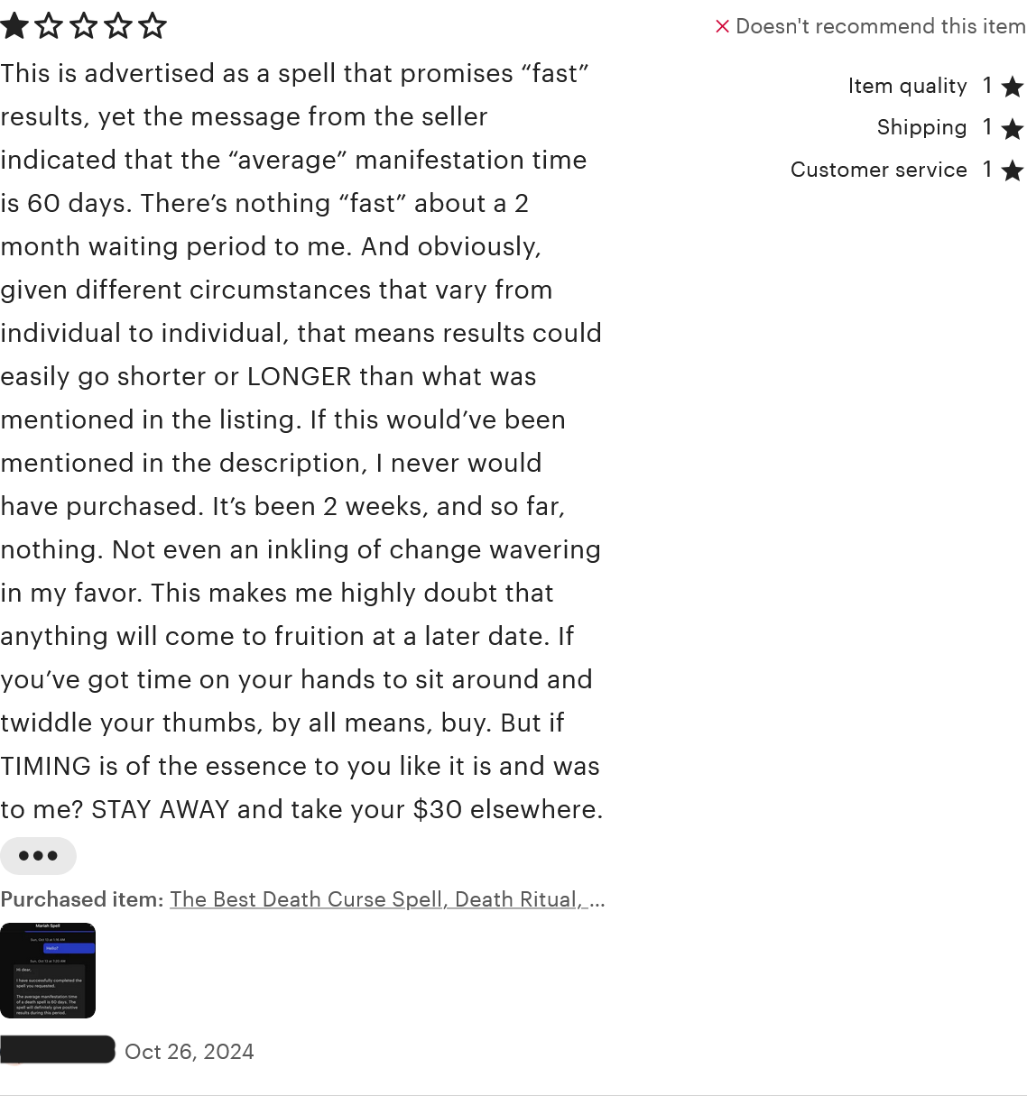 A review for 'The Best Death Curse Spell.' The reviewer rated one star for item quality, shipping, and customer service. The review reads, 'This is advertised as a spell that promises 'fast' results, yet the message from the seller indicated that the 'average' manifestation time is 60 days. There's nothing 'fast' about a 2 month waiting period to me. And obviously, given different circumstances that vary from individual to individual, that means results could easily go shorter or LONGER than what was mentioned in the listing. If this would've been mentioned in the description, I never would have purchased. It's been 2 weeks, and so far, nothing. Not even an inkling of change wavering in my favor. This makes me highly doubt that anything will come to fruition at a later date. If you've got time on your hands to sit around and twiddle your thumbs, by all means, buy. But if TIMING is of the essence to you like it is and was to me? STAY AWAY and take your $30 elsewhere.' This review was left on October 26, 2024.