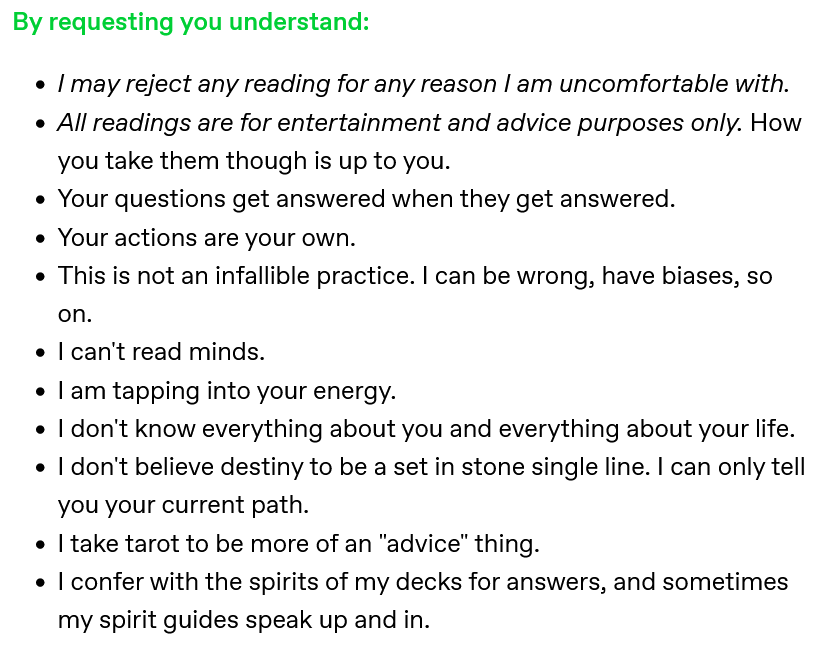 A screenshot of a Tumblr post that reads: 'By requesting you understand: I may reject any reading for any reason I am uncomfortable with; All readings are for entertainment and advice purposes only. How you take them is up to you; Your questions get answered when they get answered; Your actions are your own; This is not an infallible practice. I can be wrong, have biases, so on; I can't read minds; I am tapping into your energy; I don't know everything about you and everything about your life; I don't believe destiny to be a set in stone single line. I can only tell you your current path; I take tarot to be more of an 'advice' thing; I confer with the spirits of my decks for answers, and sometimes my spirit guides speak up and in.'