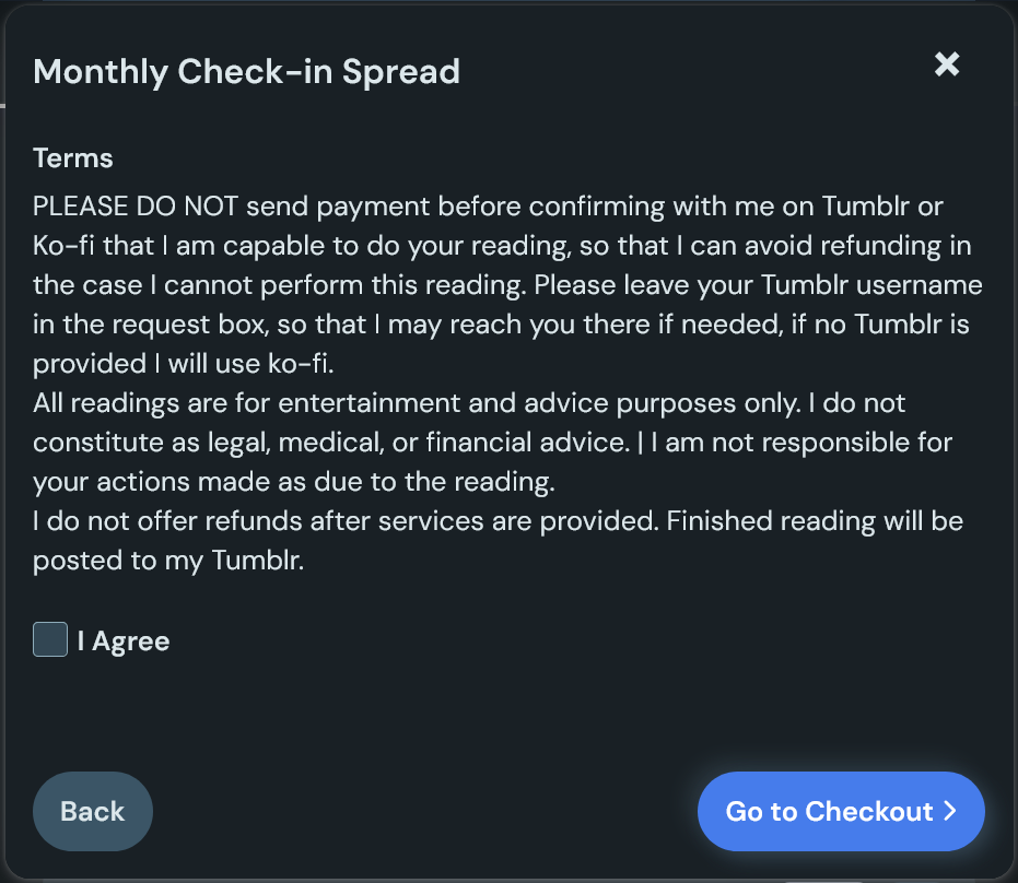 The terms and conditions page for the Monthly Check-In Spread, which reads: 'PLEASE DO NOT send payment before confirming with me on Tumblr or Ko-fi that I am capable to do your reading, so that I can avoid refunding in the case I cannot perform this reading. Please leave your Tumblr username in the request box, so that I may reach you there if needed, if no Tumblr is provided I will use ko-fi. All readings are for entertainment and advice purposes only. I do not constitute as legal, medical, or financial advice. I am not responsible for your actions made as due to the reading. I do not offer refunds after services are provided. Finished reading will be posted to my Tumblr.'