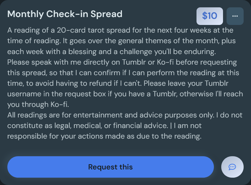 A screenshot of a Ko-Fi commission listing for a $10 Monthly Check-In Spread that reads, 'A reading of a 20-card tarot spread for the next four weeks at the time of reading. It goes over the general themes of the month, plus each week with a blessing and a challenge you'll be enduring. Please speak with me directly on Tumblr or Ko-fi before requesting this spread, so that I can confirm if I can perform the reading at this time, to avoid having to request a refund if I can't. Please leave your Tumblr username in the request box if you have a Tumblr, otherwise I'll reach you through Ko-fi. All readings are for entertainment and advice purposes only. I do not constitute as legal, medical, or financial advice. I am not responsible for your actions made as due to the reading.'