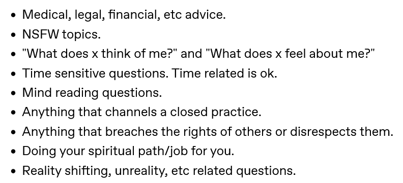 A screenshot of a part of a post on Tumblr showing a bulleted list that reads: 'Medical, legal, financial, etc advice.; NSFW topics.; 'What does x think of me?' and 'What does x feel about me?'.; Time sensitive questions. Time related is ok.; Mind reading questions.; Anything that channels a closed practice.; Anything that breaches the rights of others or disrespects them.; Doing your spiritual path/job for you.; Reality shifting, unreality, etc related questions.'